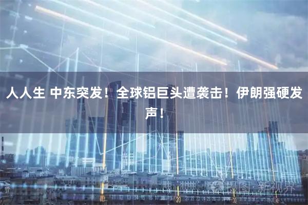 人人生 中东突发！全球铝巨头遭袭击！伊朗强硬发声！