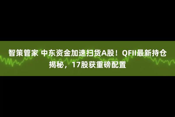 智策管家 中东资金加速扫货A股！QFII最新持仓揭秘，17股获重磅配置