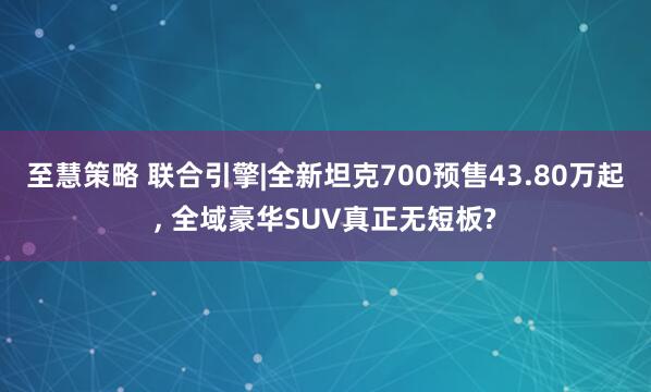 至慧策略 联合引擎|全新坦克700预售43.80万起, 全域豪华SUV真正无短板?