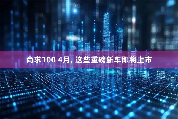 尚求100 4月, 这些重磅新车即将上市