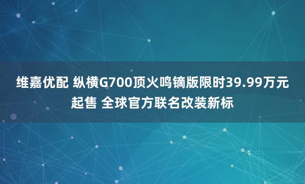 维嘉优配 纵横G700顶火鸣镝版限时39.99万元起售 全球官方联名改装新标