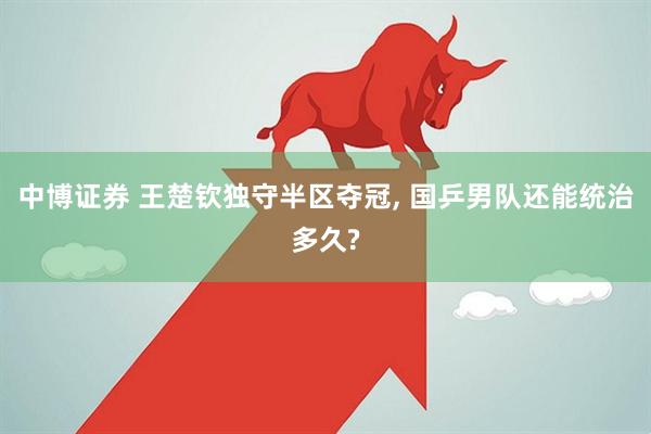 中博证券 王楚钦独守半区夺冠, 国乒男队还能统治多久?