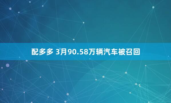 配多多 3月90.58万辆汽车被召回