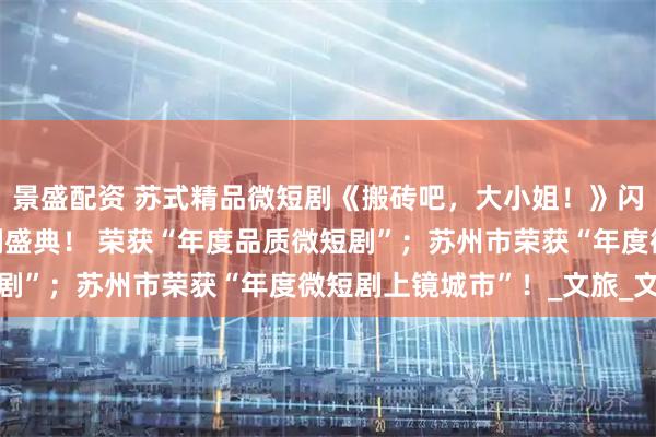 景盛配资 苏式精品微短剧《搬砖吧，大小姐！》闪耀CMG首届中国微短剧盛典！ 荣获“年度品质微短剧”；苏州市荣获“年度微短剧上镜城市”！_文旅_文化