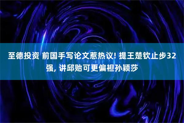 至德投资 前国手写论文惹热议! 提王楚钦止步32强, 讲邱贻可更偏袒孙颖莎