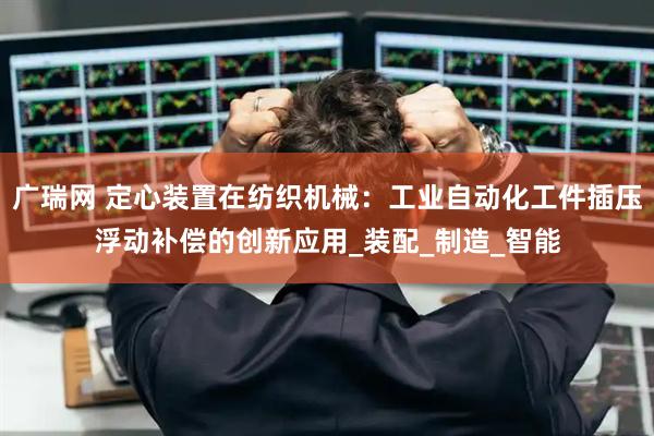 广瑞网 定心装置在纺织机械：工业自动化工件插压浮动补偿的创新应用_装配_制造_智能
